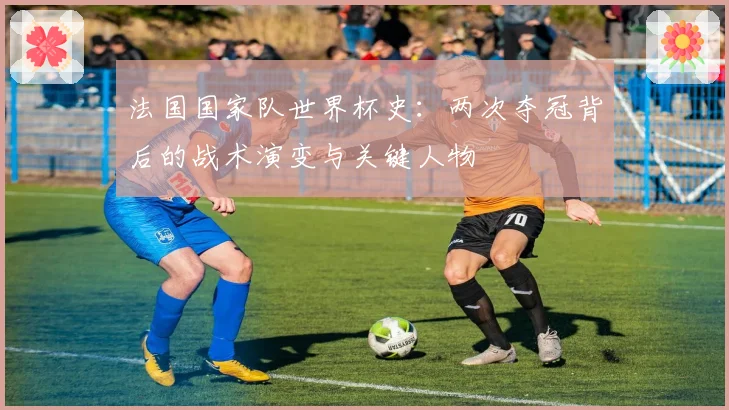 法国国家队世界杯史：两次夺冠背后的战术演变与关键人物