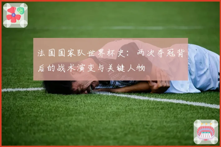 法国国家队世界杯史:两次夺冠背后的战术演变与关键人物